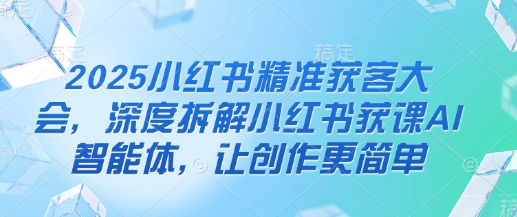 2025小红书精准获客大会,深度拆解小红书获课AI智能体,让创作更简单-青年云网创—高质量项目商城
